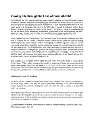 Viewing Life through the Lens of Surat Al­Kahf
Surat  al  Kahf, the  18th surah  found  in  the  exact  middle  the Qur’an, contains 110 ayaat rich with
stories  and  parables  that  are  constantly  engaging  the reader.  It  is  a Meccan  surah  that  is  full  of
deep  insights and tackles serious subjects that concern us  both in this life and the hereafter. The
surah   gives   us  a  perspective  to  examine  life  differently  in   pursuit   of  finding  its  reality.  Surat
Al­Kahf  pertains to  everyone,  no matter his/her situation. If  one is poor, weak, and oppressed, he
will  find  the  whole  surah addressing  his  problems, giving him support, and suggesting solutions.
If one is wealthy, healthy, and powerful, she will find it primarily speaking to her as well.
It  was  reported  by  the  Prophet  (pbuh)  that  “whoever  reads  Surat  Al­Kahf  on  Friday,  it  lightens
what  is  between  the  two  Fridays.1 ” How can we best understand  this light? This light is a guiding
light  throughout the week. Since we all face challenges that are both large and small, and  we can
very  easily  get  confused  as  to  how  best  to  address  our  issues,  we  need  a frequent reminder of
the  right  perspective.  Surat  al­Kahf  gives  us  a  criterion  to  make  decisions and form opinions. It
helps  us  understand  challenges  and  gives  us  the  ability to  deal  with  them,  whether  they  involve
our  finances,  our  personal  relationships,  or  our  pursuit  to  seek   knowledge.  There  is  no  doubt
that  this  surah  will,  time  and  time  again,  be  an  indispensable  gem  in  our  lives  if  we  use  it  in
accordance with the sunnah of the Prophet (pbuh).
This  episode  is  an  invitation  for  the  reader  to  instill  within   himself  the  habit  of  reading  Surat
Al­Kahf  every  Friday,  reflect  deeply  on  the  wealth  of  lessons  and  ideas,  and  more  importantly,
recall  these   lessons  throughout  the  week.  It  is  our  hope  that  you,  the  reader,  will  enrich  this
episode  with your own reflections and commentary by engaging with the material and discussing
the ideas brought forth with your fellow MAS members, family, and friends, insha’Allah.

Utilizing the Lens: An Analogy
We  would  like  the  reader  to  consider Surat  Al­Kahf  as  a  “life  lens”  that  one acquires  by reading
the  surah  every  Friday.  This  lens  will  help  us  see  things  differently;  it  will   help  us  see  things
without   illusions.  Consistently  reading  the  surah  will  polish  the  lens  and  allow  us  to  see  life’s
reality more clearly.
As  we go through our week equipped with this lens, we  will be able to overcome challenges, gain
a  better understanding of life, and in the process make better decisions. This episode is a step in
creating  your  lens  of Surat  Al­Kahf,  but  before  we  begin,  there are some special characteristics
that one should know about this lens.
It was reported in Al­Kakem and Al­Baiyahaqi and was authenticated by Sheikh Al­Albani, may
Allah have mercy on them all.
1

 