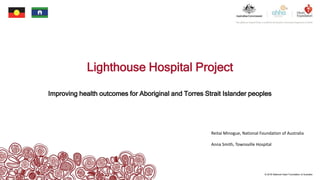 © 2018 National Heart Foundation of Australia
Lighthouse Hospital Project
Improving health outcomes for Aboriginal and Torres Strait Islander peoples
Reitai Minogue, National Foundation of Australia
Anna Smith, Townsville Hospital
 