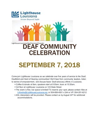 Lighthouse LouisianaDeaf ServicesPresents:
DEAF COMMUNITY
CELEBRATION
SEPTEMBER 7, 2018
Come join Lighthouse Louisiana as we celebrate over five years of service to the Deaf,
Deafblind and Hard of Hearing communities! We’ll hear from community leaders, listen
to stories of empowerment, and discuss future Deaf advocacy efforts in Louisiana.
 Coffee & donuts at 9am, speakers start at 9:30am, tours at 10:30am.
 3rd floor at Lighthouse Louisiana on 123 State Street
 The event is free, but space is limited! To reserve your spot, please contact Alex at
LAbadie@LighthouseLouisiana.org or 504-899-4501 x 244 or VP: 504-291-6212
 ASL interpreters will be provided. Please contact us by August 24th for additional
accommodations.
 