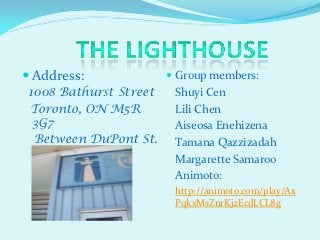  Address:              Group members:
1008 Bathurst Street    Shuyi Cen
Toronto, ON M5R         Lili Chen
 3G7                    Aiseosa Enehizena
 Between DuPont St.     Tamana Qazzizadah
 and Bloor St.          Margarette Samaroo
                        Animoto:
                        http://animoto.com/play/Ax
                        PqkxMsZnrKj2EcdLCL8g
 