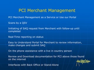 PCI Merchant Management as a Service or Use our Portal
Scans by a QSV
Initiating of SAQ request from Merchant with follow-up until
completed
Real-Time reporting on status
Easy to Understand Portal for Merchant to review information,
make changes and submit SAQ
On the phone assistance with a live in country person
Review and Download documentation for PCI above those found
on the internet
Interfaces with Back Office or Stand-Alone
 