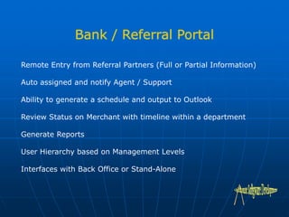 Remote Entry from Referral Partners (Full or Partial Information)
Auto assigned and notify Agent / Support
Ability to generate a schedule and output to Outlook
Review Status on Merchant with timeline within a department
Generate Reports
User Hierarchy based on Management Levels
Interfaces with Back Office or Stand-Alone
 