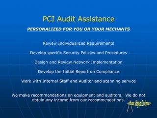 PERSONALIZED FOR YOU OR YOUR MECHANTS
Review Individualized Requirements
Develop specific Security Policies and Procedures
Design and Review Network Implementation
Develop the Initial Report on Compliance
Work with Internal Staff and Auditor and scanning service
We make recommendations on equipment and auditors. We do not
obtain any income from our recommendations.
 
