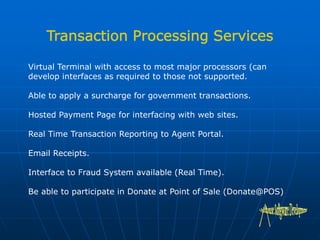 Virtual Terminal with access to most major processors (can
develop interfaces as required to those not supported.
Able to apply a surcharge for government transactions.
Hosted Payment Page for interfacing with web sites.
Real Time Transaction Reporting to Agent Portal.
Email Receipts.
Interface to Fraud System available (Real Time).
Be able to participate in Donate at Point of Sale (Donate@POS)
 
