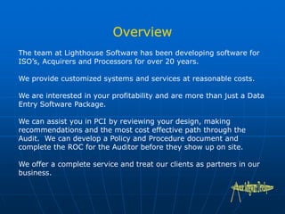 The team at Lighthouse Software has been developing software for
ISO’s, Acquirers and Processors for over 20 years.
We provide customized systems and services at reasonable costs.
We are interested in your profitability and are more than just a Data
Entry Software Package.
We can assist you in PCI by reviewing your design, making
recommendations and the most cost effective path through the
Audit. We can develop a Policy and Procedure document and
complete the ROC for the Auditor before they show up on site.
We offer a complete service and treat our clients as partners in our
business.
 
