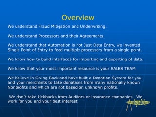 We understand Fraud Mitigation and Underwriting.
We understand Processors and their Agreements.
We understand that Automation is not Just Data Entry, we invented
Single Point of Entry to feed multiple processors from a single point.
We know how to build interfaces for importing and exporting of data.
We know that your most important resource is your SALES TEAM.
We believe in Giving Back and have built a Donation System for you
and your merchants to take donations from many nationally known
Nonprofits and which are not based on unknown profits.
We don’t take kickbacks from Auditors or insurance companies. We
work for you and your best interest.
 