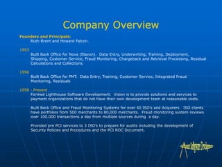 Founders and Principals:
Ruth Brent and Howard Falcon.
1993
Built Back Office for Nova (Elavon). Data Entry, Underwriting, Training, Deployment,
Shipping, Customer Service, Fraud Monitoring, Chargeback and Retrieval Processing, Residual
Calculations and Collections.
1996
Built Back Office for PMT. Data Entry, Training, Customer Service, Integrated Fraud
Monitoring, Residuals
1998 - Present
Formed Lighthouse Software Development. Vision is to provide solutions and services to
payment organizations that do not have their own development team at reasonable costs.
Built Back Office and Fraud Monitoring Systems for over 40 ISO’s and Acquirers. ISO clients
have portfolios from 500 merchants to 80,000 merchants. Fraud monitoring system reviews
over 100.000 transactions a day from multiple sources during a day.
Provided pre PCI services to 3 ISO’s to prepare for audits including the development of
Security Policies and Procedures and the PCI ROC Document.
 