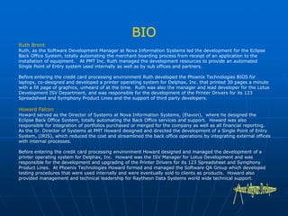Ruth Brent
Ruth, as the Software Development Manager at Nova Information Systems led the development for the Eclipse
Back Office System, totally automating the merchant boarding process from receipt of an application to the
installation of equipment. At PMT Inc. Ruth managed the development resources to provide an automated
Single Point of Entry system used internally as well as by sub offices and partners.
Before entering the credit card processing environment Ruth developed the Phoenix Technologies BIOS for
laptops, co-designed and developed a printer operating system for Delphax, Inc. that printed 30 pages a minute
with a fill page of graphics, unheard of at the time. Ruth was also the manager and lead developer for the Lotus
Development ISV Department, and was responsible for the development of the Printer Drivers for its 123
Spreadsheet and Symphony Product Lines and the support of third party developers.
Howard Falcon
Howard served as the Director of Systems at Nova Information Systems, (Elavon), where he designed the
Eclipse Back Office System, totally automating the Back Office services and support. Howard was also
responsible for integration of portfolios purchased or merged for the company as well as all financial reporting.
As the Sr. Director of Systems at PMT Howard designed and directed the development of a Single Point of Entry
System, (IRIS), which reduced the cost and streamlined the back office operations by integrating external offices
with internal processes.
Before entering the credit card processing environment Howard designed and managed the development of a
printer operating system for Delphax, Inc. Howard was the ISV Manager for Lotus Development and was
responsible for the development and upgrading of the Printer Drivers for its 123 Spreadsheet and Symphony
Product Lines. At Phoenix Technologies Howard formed and managed the Software QA Group which developed
testing procedures that were used internally and were eventually sold to clients as products. Howard also
provided management and technical leadership for Raytheon Data Systems world wide technical support.
 