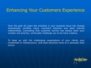 Over the past 20 years the priorities in your business focus has change
dramatically, portfolio value, merchant retention and sales channel
relationships, (conceding that customer service has always been your
number one priority), continually challenge you to be more creative.
To keep up with the challenging expectations of your clients your
investment in infrastructure and tools becomes more of a necessity than
luxury.
 
