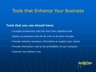 Tools that you use should have:
• Increase productivity and free time from repetitive task
• Speed up processes and off set work to its point of origin
• Provide instantly necessary information to support your clients
• Provide information vital to the profitability of your company
• Improve Your Bottom Line
 
