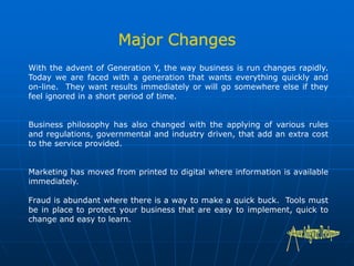With the advent of Generation Y, the way business is run changes rapidly.
Today we are faced with a generation that wants everything quickly and
on-line. They want results immediately or will go somewhere else if they
feel ignored in a short period of time.
Business philosophy has also changed with the applying of various rules
and regulations, governmental and industry driven, that add an extra cost
to the service provided.
Marketing has moved from printed to digital where information is available
immediately.
Fraud is abundant where there is a way to make a quick buck. Tools must
be in place to protect your business that are easy to implement, quick to
change and easy to learn.
 