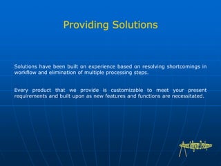 Solutions have been built on experience based on resolving shortcomings in
workflow and elimination of multiple processing steps.
Every product that we provide is customizable to meet your present
requirements and built upon as new features and functions are necessitated.
 