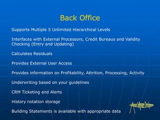 Supports Multiple 5 Unlimited Hierarchical Levels
Interfaces with External Processors, Credit Bureaus and Validity
Checking (Entry and Updating)
Calculates Residuals
Provides External User Access
Provides information on Profitability, Attrition, Processing, Activity
Underwriting based on your guidelines
CRM Ticketing and Alerts
History notation storage
Building Statements is available with appropriate data
 