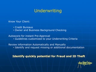 Know Your Client:
• Credit Bureaus
• Owner and Business Background Checking
Autoscore for instant Pre-Approval
• Guidelines customized to your Underwriting Criteria
Review information Automatically and Manually
• Identify and request missing or additional documentation
 