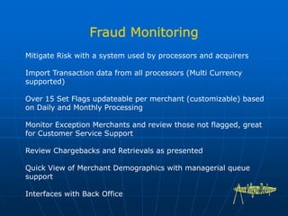 Mitigate Risk with a system used by processors and acquirers
Import Transaction data from all processors (Multi Currency
supported)
Over 15 Set Flags updateable per merchant (customizable) based
on Daily and Monthly Processing
Monitor Exception Merchants and review those not flagged, great
for Customer Service Support
Review Chargebacks and Retrievals as presented
Quick View of Merchant Demographics with managerial queue
support
Interfaces with Back Office
 