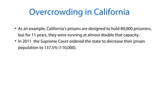 Overcrowding in California
●
As an example, California's prisons are designed to hold 80,000 prisoners,
but for 11 years, they were running at almost double that capacity.
●
In 2011 the Supreme Court ordered the state to decrease their prison
population to 137.5% (110,000).
 