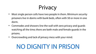 ●
Most single person cells have two people in them. Minimum security
prisoners live in dorms with bunk beds, often with 50 or more in one
dorm.
●
Commodes and showers line the wall with zero privacy and guards
watching all the time; there are both male and female guards in the
prisons.
●
Overcrowding and lack of privacy mess with your mind.
NO DIGNITY IN PRISON
Privacy
 