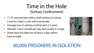 ●
7' x 9' concrete box with a small window (or none),
a mat for a bed, a sink, and a commode.
●
Average time in solitary confinement is 5 years.
●
Allowed 1 hour outside per day, but usually in a cage.
●
Some have the lights on 24 hours a day; others
have no light.
80,000 PRISONERS IN ISOLATION
Time in the Hole
(Solitary Confinement)
 