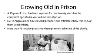 ●
A 50-year-old that has been in prison for over twenty years has the
equivalent age of a 65-year-old outside of prison.
●
LSP in Angola alone houses 5,000 prisoners and estimates show that 85% of
them will die there.
●
More than 75 hospice programs where prisoners take care of the elderly.
Growing Old in Prison
Photo by Lori Waselchuk
 