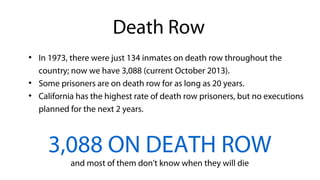 ●
In 1973, there were just 134 inmates on death row throughout the
country; now we have 3,088 (current October 2013).
●
Some prisoners are on death row for as long as 20 years.
●
California has the highest rate of death row prisoners, but no executions
planned for the next 2 years.
3,088 ON DEATH ROW
and most of them don't know when they will die
Death Row
 