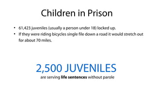 ●
61,423 juveniles (usually a person under 18) locked up.
●
If they were riding bicycles single file down a road it would stretch out
for about 70 miles.
2,500 JUVENILES
are serving life sentences without parole
Children in Prison
 