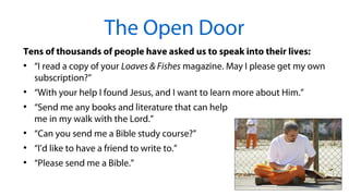 Tens of thousands of people have asked us to speak into their lives:
●
“I read a copy of your Loaves & Fishes magazine. May I please get my own
subscription?”
●
“With your help I found Jesus, and I want to learn more about Him.”
●
“Send me any books and literature that can help
me in my walk with the Lord.”
●
“Can you send me a Bible study course?”
●
“I'd like to have a friend to write to.”
●
“Please send me a Bible.”
The Open Door
 