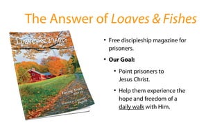 ●
Free discipleship magazine for
prisoners.
●
Our Goal:
●
Point prisoners to
Jesus Christ.
●
Help them experience the
hope and freedom of a
daily walk with Him.
The Answer of Loaves & Fishes
 