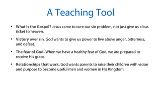 ●
What is the Gospel? Jesus came to cure our sin problem, not just give us a bus
ticket to heaven.
●
Victory over sin. God wants to give us power to live above anger, bitterness,
and defeat.
●
The fear of God. When we have a healthy fear of God, we are prepared to
receive His grace.
●
Relationships that work. God wants parents to raise their children with vision
and purpose to become useful men and women in His Kingdom.
A Teaching Tool
 