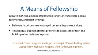 Loaves & Fishes is a means of fellowship for prisoners to share poems,
testimonies, and short writings.
●
Believers in prison are encouraged because they are not alone.
●
This spiritual outlet motivates prisoners to express their faith and
build up other believers in prison.
“Loaves & Fishes has given me hope here in jail. It's comforting to hear
about fellow-believers keeping their faith even in prison.”
Mark Blackford, Mountain View, AR
A Means of Fellowship
 