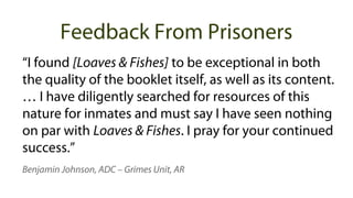 “I found [Loaves & Fishes] to be exceptional in both
the quality of the booklet itself, as well as its content.
… I have diligently searched for resources of this
nature for inmates and must say I have seen nothing
on par with Loaves & Fishes. I pray for your continued
success.”
Benjamin Johnson, ADC – Grimes Unit, AR
Feedback From Prisoners
 