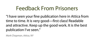 “I have seen your fine publication here in Attica from
time to time. It is very good—first class! Readable
and attractive. Keep up the good work. It is the best
publication I’ve seen.”
Mark Chapman, Attica, NY
Feedback From Prisoners
 