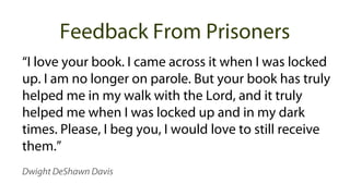 “I love your book. I came across it when I was locked
up. I am no longer on parole. But your book has truly
helped me in my walk with the Lord, and it truly
helped me when I was locked up and in my dark
times. Please, I beg you, I would love to still receive
them.”
Dwight DeShawn Davis
Feedback From Prisoners
 