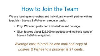 We are looking for churches and individuals who will partner with us
to publish Loaves & Fishes on a regular basis.
●
Pray. We need protection and wisdom and courage.
●
Give. It takes about $25,000 to produce and mail one issue of
Loaves & Fishes magazine.
Average cost to produce and mail one copy of
Loaves & Fishes to a prisoner is 27 cents.
How to Join the Team
 