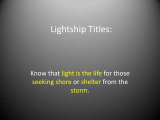 Lightship Titles:



Know that light is the life for those
seeking shore or shelter from the
              storm.
 