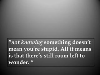“not knowing something doesn’t
mean you’re stupid. All it means
is that there’s still room left to
wonder. “
 