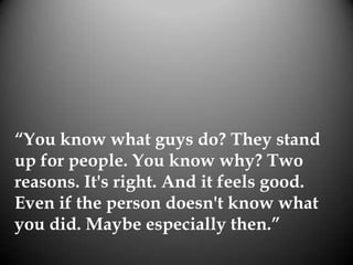 “You know what guys do? They stand
up for people. You know why? Two
reasons. It's right. And it feels good.
Even if the person doesn't know what
you did. Maybe especially then.”
 