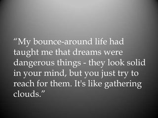 “My bounce-around life had
taught me that dreams were
dangerous things - they look solid
in your mind, but you just try to
reach for them. It's like gathering
clouds.”
 