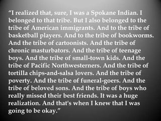“I realized that, sure, I was a Spokane Indian. I
belonged to that tribe. But I also belonged to the
tribe of American immigrants. And to the tribe of
basketball players. And to the tribe of bookworms.
And the tribe of cartoonists. And the tribe of
chronic masturbators. And the tribe of teenage
boys. And the tribe of small-town kids. And the
tribe of Pacific Northwesterners. And the tribe of
tortilla chips-and-salsa lovers. And the tribe of
poverty. And the tribe of funeral-goers. And the
tribe of beloved sons. And the tribe of boys who
really missed their best friends. It was a huge
realization. And that's when I knew that I was
going to be okay.”
 