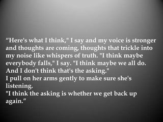“Here's what I think," I say and my voice is stronger
and thoughts are coming, thoughts that trickle into
my noise like whispers of truth. "I think maybe
everybody falls," I say. "I think maybe we all do.
And I don't think that's the asking."
I pull on her arms gently to make sure she's
listening.
"I think the asking is whether we get back up
again.”
 