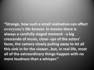 “Strange, how such a small realization can affect
everyone's life forever. In movies there is
always a carefully staged moment - a big
crescendo of music, close- ups of the actors'
faces, the camera slowly pulling away to let all
this sink in for the viewer...but, in real life, most
all of the extraordinary things happen with no
more loudness than a whisper.”
 
