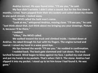 Andrius turned. His eyes found mine. "I'll see you," he said.
         My face didn't wrinkle. I didn't utter a sound. But for the first time in
months, I cried. Tears popped from their dry sockets and sailed down my cheeks
in one quick stream. I looked away.
         The NKVD called the bald man's name.
         "Look at me," whispered Andrius, moving close. "I'll see you," he said.
"Just think about that. Just think about me bringing you your drawings. Picture
it, because I'll be there."
         I nodded.
         "Vilkas," the NKVD called.
         We walked toward the truck and climbed inside. I looked down at
Andrius. He raked through his hair with his fingers. The engine turned and
roared. I raised my hand in a wave good-bye.
         His lips formed the words "I'll see you." He nodded in confirmation.
         I nodded back. The back gate slammed and I sat down. The truck
lurched forward. Wind began to blow against my face. I pulled my coat closed
and put my hands in my pockets. That's when I felt it. The stone. Andrius had
slipped it into my pocket. I stood up to let him know I had found it. He was
gone.”
 