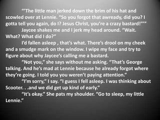 “’The little man jerked down the brim of his hat and
scowled over at Lennie. “So you forgot that awready, did you? I
gotta tell you again, do I? Jesus Christ, you’re a crazy bastard!”’”
        Jaycee shakes me and I jerk my head around. “Wait.
What? What did I do?”
        I’d fallen asleep , that’s what. There’s drool on my cheek
and a smudge mark on the window. I wipe my face and try to
figure about why Jaycee’s calling me a bastard.
        “Not you,” she says without me asking. “That’s George
talking. And he’s mad at Lennie because he already forgot where
they’re going. I told you you weren’t paying attention.”
        “I’m sorry,” I say. “I guess I fell asleep. I was thinking about
Scooter. . .and we did get up kind of early.”
        “It’s okay.” She pats my shoulder. “Go to sleep, my little
Lennie.”
 