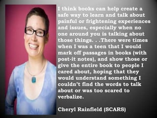 I think books can help create a
safe way to learn and talk about
painful or frightening experiences
and issues, especially when no
one around you is talking about
those things. . .There were times
when I was a teen that I would
mark off passages in books (with
post-it notes), and show those or
give the entire book to people I
cared about, hoping that they
would understand something I
couldn’t find the words to talk
about or was too scared to
verbalize.

Cheryl Rainfield (SCARS)
 