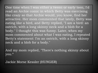 One time when I was either a tween or early teen, I'd
read an Archie comic in which Betty was exercising
like crazy so that Archie would, you know, find her
attractive. Her mom commented that lately, Betty was
eating like a bird, and Betty replied, "I am a bird: an
ostrich, with a long skinny neck and a blob for a
body." I thought this was funny. Later, when my
mom commented about what I was eating, I repeated
Betty's statement: I'm an ostrich, with a long skinny
neck and a blob for a body."

And my mom replied, "There's nothing skinny about
you.“

Jackie Morse Kessler (HUNGER)
 