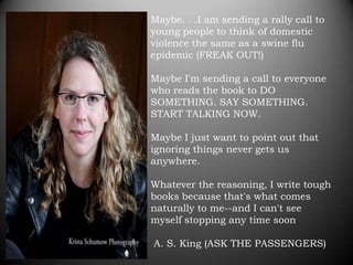 Maybe. . .I am sending a rally call to
young people to think of domestic
violence the same as a swine flu
epidemic (FREAK OUT!)

Maybe I'm sending a call to everyone
who reads the book to DO
SOMETHING. SAY SOMETHING.
START TALKING NOW.

Maybe I just want to point out that
ignoring things never gets us
anywhere.

Whatever the reasoning, I write tough
books because that's what comes
naturally to me--and I can't see
myself stopping any time soon.

A. S. King (ASK THE PASSENGERS)
 