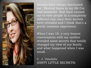 Secrets have always fascinated
me . Several times in my life I've
had moments that have caused
me to view people in a completely
different way once their secrets
were revealed and I think that's a
pretty common experience.

When I was 18, a very honest
conversation with my mother
revealed some secrets that totally
changed my view of our family
and what happened when I was
small.

C. J. Omololu
(DIRTY LITTLE SECRETS)
 