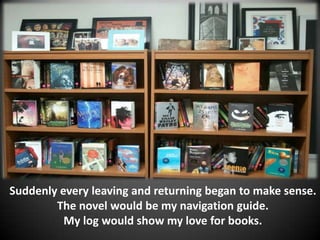 Suddenly every leaving and returning began to make sense.
        The novel would be my navigation guide.
          My log would show my love for books.
 