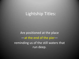 Lightship Titles:


   Are positioned at the place
    —at the end of the pier—
reminding us of the still waters that
            run deep.
 