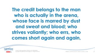 The credit belongs to the man
who is actually in the arena,
whose face is marred by dust
and sweat and blood; who
strives valiantly; who errs, who
comes short again and again,
3
 