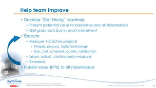IF YOU SEE THIS, GO TO THE “INSERT” TAB, CLICK “HEADER & FOOTER”, CHECK “FOOTER” AND “SLIDE NUMBER”, AND APPLY TO ALLIF YOU SEE THIS, GO TO THE “INSERT” TAB, CLICK “HEADER & FOOTER”, CHECK “FOOTER” AND “SLIDE NUMBER”, AND APPLY TO ALL
Help team improve
• Develop “Get Strong” roadmap
• Present potential value to leadership and all stakeholders
• Get grass roots buy-in and involvement
• Execute
• Measure 1-2 active projects
• People, process, tools/technology
• Size, cost, schedule, quality, satisfaction
• Learn, adjust, continuously measure
• Re-assess
• Publish value (KPIs) to all stakeholders
38
 